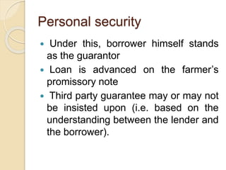 Personal security
 Under this, borrower himself stands
as the guarantor
 Loan is advanced on the farmer’s
promissory note
 Third party guarantee may or may not
be insisted upon (i.e. based on the
understanding between the lender and
the borrower).
 
