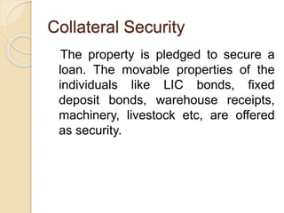 Collateral Security
The property is pledged to secure a
loan. The movable properties of the
individuals like LIC bonds, fixed
deposit bonds, warehouse receipts,
machinery, livestock etc, are offered
as security.
 