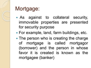 Mortgage:
 As against to collateral security,
immovable properties are presented
for security purpose
 For example, land, farm buildings, etc.
 The person who is creating the charge
of mortgage is called mortgagor
(borrower) and the person in whose
favor it is created is known as the
mortgagee (banker)
 