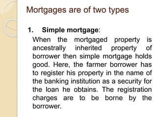 Mortgages are of two types
1. Simple mortgage:
When the mortgaged property is
ancestrally inherited property of
borrower then simple mortgage holds
good. Here, the farmer borrower has
to register his property in the name of
the banking institution as a security for
the loan he obtains. The registration
charges are to be borne by the
borrower.
 