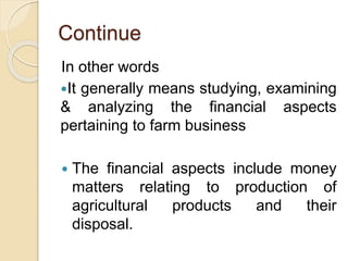 Continue
In other words
It generally means studying, examining
& analyzing the financial aspects
pertaining to farm business
 The financial aspects include money
matters relating to production of
agricultural products and their
disposal.
 