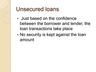 Unsecured loans
 Just based on the confidence
between the borrower and lender, the
loan transactions take place
 No security is kept against the loan
amount
 