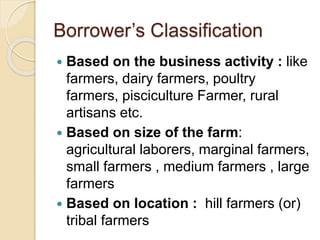 Borrower’s Classification
 Based on the business activity : like
farmers, dairy farmers, poultry
farmers, pisciculture Farmer, rural
artisans etc.
 Based on size of the farm:
agricultural laborers, marginal farmers,
small farmers , medium farmers , large
farmers
 Based on location : hill farmers (or)
tribal farmers
 