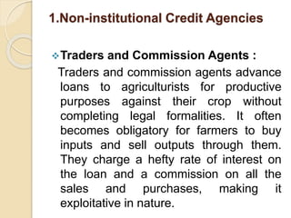 1.Non-institutional Credit Agencies
Traders and Commission Agents :
Traders and commission agents advance
loans to agriculturists for productive
purposes against their crop without
completing legal formalities. It often
becomes obligatory for farmers to buy
inputs and sell outputs through them.
They charge a hefty rate of interest on
the loan and a commission on all the
sales and purchases, making it
exploitative in nature.
 