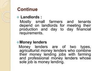  Landlords :
Mostly small farmers and tenants
depend on landlords for meeting their
production and day to day financial
requirements.
Money lenders
Money lenders are of two types,
agriculturist money lenders who combine
their money lending jobs with farming
and professional money lenders whose
sole job is money lending.
Continue
 