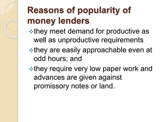 Reasons of popularity of
money lenders
they meet demand for productive as
well as unproductive requirements
they are easily approachable even at
odd hours; and
they require very low paper work and
advances are given against
promissory notes or land.
 