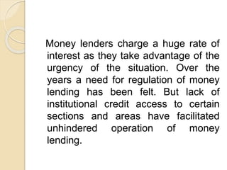 Money lenders charge a huge rate of
interest as they take advantage of the
urgency of the situation. Over the
years a need for regulation of money
lending has been felt. But lack of
institutional credit access to certain
sections and areas have facilitated
unhindered operation of money
lending.
 