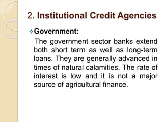 2. Institutional Credit Agencies
Government:
The government sector banks extend
both short term as well as long-term
loans. They are generally advanced in
times of natural calamities. The rate of
interest is low and it is not a major
source of agricultural finance.
 