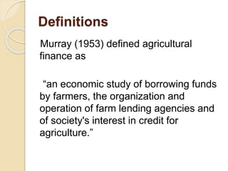 Definitions
Murray (1953) defined agricultural
finance as
“an economic study of borrowing funds
by farmers, the organization and
operation of farm lending agencies and
of society's interest in credit for
agriculture.”
 