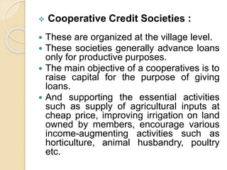  Cooperative Credit Societies :
 These are organized at the village level.
 These societies generally advance loans
only for productive purposes.
 The main objective of a cooperatives is to
raise capital for the purpose of giving
loans.
 And supporting the essential activities
such as supply of agricultural inputs at
cheap price, improving irrigation on land
owned by members, encourage various
income-augmenting activities such as
horticulture, animal husbandry, poultry
etc.
 