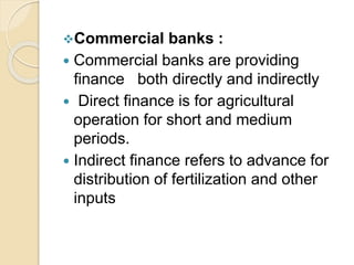Commercial banks :
 Commercial banks are providing
finance both directly and indirectly
 Direct finance is for agricultural
operation for short and medium
periods.
 Indirect finance refers to advance for
distribution of fertilization and other
inputs
 