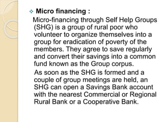  Micro financing :
Micro-financing through Self Help Groups
(SHG) is a group of rural poor who
volunteer to organize themselves into a
group for eradication of poverty of the
members. They agree to save regularly
and convert their savings into a common
fund known as the Group corpus.
As soon as the SHG is formed and a
couple of group meetings are held, an
SHG can open a Savings Bank account
with the nearest Commercial or Regional
Rural Bank or a Cooperative Bank.
 