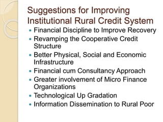 Suggestions for Improving
Institutional Rural Credit System
 Financial Discipline to Improve Recovery
 Revamping the Cooperative Credit
Structure
 Better Physical, Social and Economic
Infrastructure
 Financial cum Consultancy Approach
 Greater involvement of Micro Finance
Organizations
 Technological Up Gradation
 Information Dissemination to Rural Poor
 