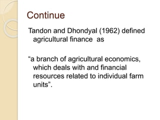 Continue
Tandon and Dhondyal (1962) defined
agricultural finance as
“a branch of agricultural economics,
which deals with and financial
resources related to individual farm
units”.
 
