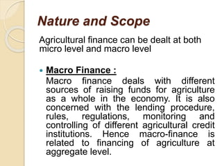 Nature and Scope
Agricultural finance can be dealt at both
micro level and macro level
 Macro Finance :
Macro finance deals with different
sources of raising funds for agriculture
as a whole in the economy. It is also
concerned with the lending procedure,
rules, regulations, monitoring and
controlling of different agricultural credit
institutions. Hence macro-finance is
related to financing of agriculture at
aggregate level.
 