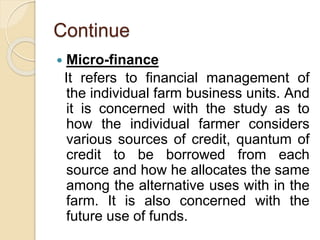 Continue
 Micro-finance
It refers to financial management of
the individual farm business units. And
it is concerned with the study as to
how the individual farmer considers
various sources of credit, quantum of
credit to be borrowed from each
source and how he allocates the same
among the alternative uses with in the
farm. It is also concerned with the
future use of funds.
 