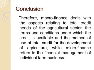 Conclusion
Therefore, macro-finance deals with
the aspects relating to total credit
needs of the agricultural sector, the
terms and conditions under which the
credit is available and the method of
use of total credit for the development
of agriculture, while micro-finance
refers to the financial management of
individual farm business.
 