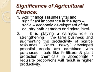 Significance of Agricultural
Finance:
1. Agri finance assumes vital and
significant importance in the agro –
socio – economic development of the
country both at macro and micro level.
2. It is playing a catalytic role in
strengthening the farm business and
augmenting the productivity of scarce
resources. When newly developed
potential seeds are combined with
purchased inputs like fertilizers & plant
protection chemicals in appropriate /
requisite proportions will result in higher
productivity.
 