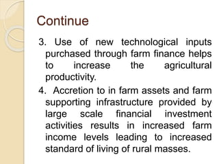 Continue
3. Use of new technological inputs
purchased through farm finance helps
to increase the agricultural
productivity.
4. Accretion to in farm assets and farm
supporting infrastructure provided by
large scale financial investment
activities results in increased farm
income levels leading to increased
standard of living of rural masses.
 