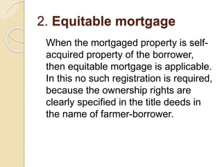2. Equitable mortgage
When the mortgaged property is self-
acquired property of the borrower,
then equitable mortgage is applicable.
In this no such registration is required,
because the ownership rights are
clearly specified in the title deeds in
the name of farmer-borrower.
 