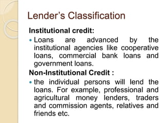 Lender’s Classification
Institutional credit:
 Loans are advanced by the
institutional agencies like cooperative
loans, commercial bank loans and
government loans.
Non-Institutional Credit :
 the individual persons will lend the
loans. For example, professional and
agricultural money lenders, traders
and commission agents, relatives and
friends etc.
 