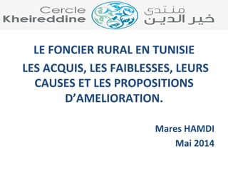 LE 
FONCIER 
RURAL 
EN 
TUNISIE 
LES 
ACQUIS, 
LES 
FAIBLESSES, 
LEURS 
CAUSES 
ET 
LES 
PROPOSITIONS 
D’AMELIORATION. 
Mares 
HAMDI 
Mai 
2014 
 