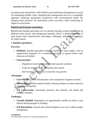 Agriculture & Forestry Notes 11 for CSS/ PMS
Compiled by:
Mr. Seetal Daas (contact via: seetal.daas@gmail.com)
economies and communities, while effective pest and disease management is crucial
for maintaining healthy crops. Integrated pest management serves as a sustainable
approach, balancing agricultural productivity with environmental health. By
adopting these practices, the horticulture sector can thrive while minimizing its
impact on ecosystems.
Rainfed and Irrigated Agriculture:
Rainfed and irrigated agriculture are two primary farming systems that depend on
different water sources and management practices. Here’s a detailed overview of
each system, their characteristics, advantages, challenges, and potential strategies
for improvement.
1. Rainfed Agriculture:
Overview
• Definition: Rainfed agriculture relies on rainfall for water supply, with no
supplemental irrigation. It is commonly practiced in regions where water
resources are limited.
• Characteristics:
o Depends on local rainfall patterns and seasonal variations.
o Crops are typically sown during the rainy season.
o Soil moisture availability is crucial for crop growth.
Advantages
• Cost-Effective: Lower infrastructure costs compared to irrigation systems.
• Sustainability: Utilizes natural rainfall, reducing reliance on water extraction
from rivers or aquifers.
• Soil Conservation: Encourages practices that promote soil health and
moisture retention.
Challenges
• Variable Rainfall: Dependence on unpredictable rainfall can lead to crop
failures during droughts or flooding.
• Soil Degradation: Erosion and nutrient depletion can occur without proper
management.
 