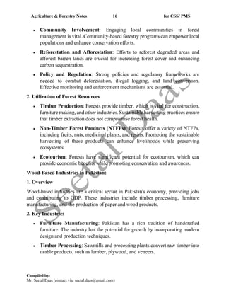 Agriculture & Forestry Notes 16 for CSS/ PMS
Compiled by:
Mr. Seetal Daas (contact via: seetal.daas@gmail.com)
• Community Involvement: Engaging local communities in forest
management is vital. Community-based forestry programs can empower local
populations and enhance conservation efforts.
• Reforestation and Afforestation: Efforts to reforest degraded areas and
afforest barren lands are crucial for increasing forest cover and enhancing
carbon sequestration.
• Policy and Regulation: Strong policies and regulatory frameworks are
needed to combat deforestation, illegal logging, and land conversion.
Effective monitoring and enforcement mechanisms are essential.
2. Utilization of Forest Resources
• Timber Production: Forests provide timber, which is vital for construction,
furniture making, and other industries. Sustainable harvesting practices ensure
that timber extraction does not compromise forest health.
• Non-Timber Forest Products (NTFPs): Forests offer a variety of NTFPs,
including fruits, nuts, medicinal plants, and resins. Promoting the sustainable
harvesting of these products can enhance livelihoods while preserving
ecosystems.
• Ecotourism: Forests have significant potential for ecotourism, which can
provide economic benefits while promoting conservation and awareness.
Wood-Based Industries in Pakistan:
1. Overview
Wood-based industries are a critical sector in Pakistan's economy, providing jobs
and contributing to GDP. These industries include timber processing, furniture
manufacturing, and the production of paper and wood products.
2. Key Industries
• Furniture Manufacturing: Pakistan has a rich tradition of handcrafted
furniture. The industry has the potential for growth by incorporating modern
design and production techniques.
• Timber Processing: Sawmills and processing plants convert raw timber into
usable products, such as lumber, plywood, and veneers.
 