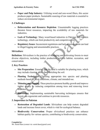 Agriculture & Forestry Notes 17 for CSS/ PMS
Compiled by:
Mr. Seetal Daas (contact via: seetal.daas@gmail.com)
• Paper and Pulp Industry: Utilizing wood and non-wood fibers, this sector
produces paper products. Sustainable sourcing of raw materials is essential to
reduce environmental impact.
3. Challenges
• Deforestation and Resource Depletion: Unsustainable logging practices
threaten forest resources, impacting the availability of raw materials for
industries.
• Lack of Technology: Many wood-based industries in Pakistan lack modern
technology, which can limit productivity and competitiveness.
• Regulatory Issues: Inconsistent regulations and lack of enforcement can lead
to illegal logging and unsustainable practices.
Silviculture
Definition: Silviculture is the practice of managing and cultivating forests to meet
diverse objectives, including timber production, wildlife habitat, recreation, and
conservation.
2. Key Practices
• Site Preparation: Ensuring that the land is suitable for planting trees, which
may include clearing, tilling, and enriching the soil.
• Planting Techniques: Choosing appropriate tree species and planting
methods based on local conditions, climate, and intended use.
• Thinning and Pruning: These practices promote healthy growth and improve
timber quality by reducing competition among trees and removing lower
branches.
• Harvesting: Implementing sustainable harvesting techniques ensures that
forests can regenerate and continue to provide resources.
3. Importance in Pakistan
• Restoration of Degraded Lands: Silviculture can help restore degraded
lands and increase forest cover, which is vital for ecological balance.
• Biodiversity Conservation: Proper silvicultural practices can enhance
habitat quality for various species, contributing to biodiversity conservation.
 