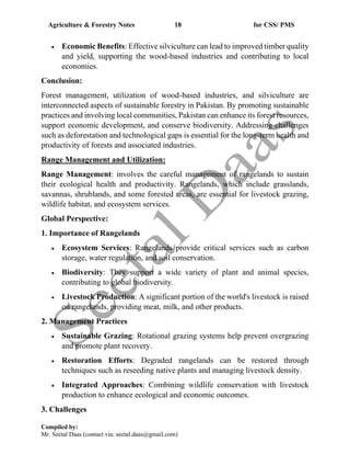 Agriculture & Forestry Notes 18 for CSS/ PMS
Compiled by:
Mr. Seetal Daas (contact via: seetal.daas@gmail.com)
• Economic Benefits: Effective silviculture can lead to improved timber quality
and yield, supporting the wood-based industries and contributing to local
economies.
Conclusion:
Forest management, utilization of wood-based industries, and silviculture are
interconnected aspects of sustainable forestry in Pakistan. By promoting sustainable
practices and involving local communities, Pakistan can enhance its forest resources,
support economic development, and conserve biodiversity. Addressing challenges
such as deforestation and technological gaps is essential for the long-term health and
productivity of forests and associated industries.
Range Management and Utilization:
Range Management: involves the careful management of rangelands to sustain
their ecological health and productivity. Rangelands, which include grasslands,
savannas, shrublands, and some forested areas, are essential for livestock grazing,
wildlife habitat, and ecosystem services.
Global Perspective:
1. Importance of Rangelands
• Ecosystem Services: Rangelands provide critical services such as carbon
storage, water regulation, and soil conservation.
• Biodiversity: They support a wide variety of plant and animal species,
contributing to global biodiversity.
• Livestock Production: A significant portion of the world's livestock is raised
on rangelands, providing meat, milk, and other products.
2. Management Practices
• Sustainable Grazing: Rotational grazing systems help prevent overgrazing
and promote plant recovery.
• Restoration Efforts: Degraded rangelands can be restored through
techniques such as reseeding native plants and managing livestock density.
• Integrated Approaches: Combining wildlife conservation with livestock
production to enhance ecological and economic outcomes.
3. Challenges
 