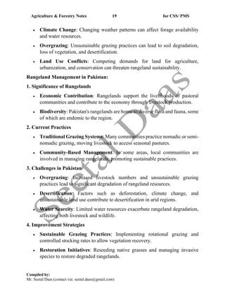 Agriculture & Forestry Notes 19 for CSS/ PMS
Compiled by:
Mr. Seetal Daas (contact via: seetal.daas@gmail.com)
• Climate Change: Changing weather patterns can affect forage availability
and water resources.
• Overgrazing: Unsustainable grazing practices can lead to soil degradation,
loss of vegetation, and desertification.
• Land Use Conflicts: Competing demands for land for agriculture,
urbanization, and conservation can threaten rangeland sustainability.
Rangeland Management in Pakistan:
1. Significance of Rangelands
• Economic Contribution: Rangelands support the livelihoods of pastoral
communities and contribute to the economy through livestock production.
• Biodiversity: Pakistan's rangelands are home to diverse flora and fauna, some
of which are endemic to the region.
2. Current Practices
• Traditional Grazing Systems: Many communities practice nomadic or semi-
nomadic grazing, moving livestock to access seasonal pastures.
• Community-Based Management: In some areas, local communities are
involved in managing rangelands, promoting sustainable practices.
3. Challenges in Pakistan
• Overgrazing: Increased livestock numbers and unsustainable grazing
practices lead to significant degradation of rangeland resources.
• Desertification: Factors such as deforestation, climate change, and
unsustainable land use contribute to desertification in arid regions.
• Water Scarcity: Limited water resources exacerbate rangeland degradation,
affecting both livestock and wildlife.
4. Improvement Strategies
• Sustainable Grazing Practices: Implementing rotational grazing and
controlled stocking rates to allow vegetation recovery.
• Restoration Initiatives: Reseeding native grasses and managing invasive
species to restore degraded rangelands.
 