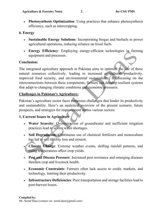 Agriculture & Forestry Notes 2 for CSS/ PMS
Compiled by:
Mr. Seetal Daas (contact via: seetal.daas@gmail.com)
• Photosynthesis Optimization: Using practices that enhance photosynthesis
efficiency, such as intercropping.
6. Energy
• Sustainable Energy Solutions: Incorporating biogas and biofuels to power
agricultural operations, reducing reliance on fossil fuels.
• Energy Efficiency: Employing energy-efficient technologies in farming
equipment and processes.
Conclusion:
The integrated agriculture approach in Pakistan aims to optimize the use of these
natural resources collectively, leading to increased agricultural productivity,
improved food security, and environmental sustainability. By focusing on the
interconnections between these components, farmers can develop resilient systems
that adapt to changing climatic conditions and economic pressures.
Challenges in Pakistan’s Agriculture:
Pakistan’s agriculture sector faces numerous challenges that hinder its productivity
and sustainability. Here’s an analytical overview of the present scenario, future
prospects, and strategies for improvement across various sectors:
1. Current Issues in Agriculture
• Water Scarcity: Overextraction of groundwater and inefficient irrigation
practices lead to severe water shortages.
• Soil Degradation: Continuous use of chemical fertilizers and monoculture
has led to soil fertility loss and erosion.
• Climate Change: Extreme weather events, shifting rainfall patterns, and
rising temperatures affect crop yields.
• Pest and Disease Pressure: Increased pest resistance and emerging diseases
threaten crop and livestock health.
• Economic Constraints: Farmers often lack access to credit, markets, and
technology, limiting their productivity.
• Infrastructure Deficiencies: Poor transportation and storage facilities lead to
post-harvest losses.
 
