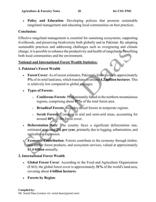 Agriculture & Forestry Notes 20 for CSS/ PMS
Compiled by:
Mr. Seetal Daas (contact via: seetal.daas@gmail.com)
• Policy and Education: Developing policies that promote sustainable
rangeland management and educating local communities on best practices.
Conclusion:
Effective rangeland management is essential for sustaining ecosystems, supporting
livelihoods, and preserving biodiversity both globally and in Pakistan. By adopting
sustainable practices and addressing challenges such as overgrazing and climate
change, it is possible to enhance the productivity and health of rangelands, benefiting
both local communities and the environment.
National and International Forest Wealth Statistics:
1. Pakistan's Forest Wealth
• Forest Cover: As of recent estimates, Pakistan's forest cover is approximately
5% of its total land area, which translates to around 4.2 million hectares. This
is relatively low compared to global averages.
• Types of Forests:
o Coniferous Forests: Predominantly found in the northern mountainous
regions, comprising about 47% of the total forest area.
o Broadleaf Forests: Includes mixed forests in temperate regions.
o Scrub Forests: Common in arid and semi-arid areas, accounting for
around 40% of the forest cover.
• Deforestation Rate: The country faces a significant deforestation rate,
estimated at around 2% per year, primarily due to logging, urbanization, and
agricultural expansion.
• Economic Contribution: Forests contribute to the economy through timber,
non-timber forest products, and ecosystem services, valued at approximately
$1.4 billion annually.
2. International Forest Wealth
• Global Forest Cover: According to the Food and Agriculture Organization
(FAO), the global forest cover is approximately 31% of the world's land area,
covering about 4 billion hectares.
• Forests by Region:
 