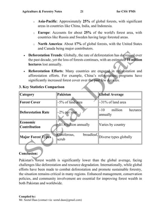Agriculture & Forestry Notes 21 for CSS/ PMS
Compiled by:
Mr. Seetal Daas (contact via: seetal.daas@gmail.com)
o Asia-Pacific: Approximately 25% of global forests, with significant
areas in countries like China, India, and Indonesia.
o Europe: Accounts for about 25% of the world's forest area, with
countries like Russia and Sweden having large forested areas.
o North America: About 17% of global forests, with the United States
and Canada being major contributors.
• Deforestation Trends: Globally, the rate of deforestation has decreased over
the past decade, yet the loss of forests continues, with an estimated 10 million
hectares lost annually.
• Reforestation Efforts: Many countries are engaged in reforestation and
afforestation efforts. For example, China’s reforestation programs have
significantly increased forest cover over the past few decades.
3. Key Statistics Comparison
Category Pakistan Global Average
Forest Cover ~5% of land area ~31% of land area
Deforestation Rate ~2% per year
~10 million hectares
annually
Economic
Contribution
~$1.4 billion annually Varies by country
Major Forest Types
Coniferous, broadleaf,
scrub
Diverse types globally
Conclusion:
Pakistan's forest wealth is significantly lower than the global average, facing
challenges like deforestation and resource degradation. Internationally, while global
efforts have been made to combat deforestation and promote sustainable forestry,
the situation remains critical in many regions. Enhanced management, conservation
policies, and community involvement are essential for improving forest wealth in
both Pakistan and worldwide.
 