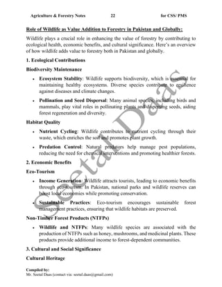 Agriculture & Forestry Notes 22 for CSS/ PMS
Compiled by:
Mr. Seetal Daas (contact via: seetal.daas@gmail.com)
Role of Wildlife as Value Addition to Forestry in Pakistan and Globally:
Wildlife plays a crucial role in enhancing the value of forestry by contributing to
ecological health, economic benefits, and cultural significance. Here’s an overview
of how wildlife adds value to forestry both in Pakistan and globally.
1. Ecological Contributions
Biodiversity Maintenance
• Ecosystem Stability: Wildlife supports biodiversity, which is essential for
maintaining healthy ecosystems. Diverse species contribute to resilience
against diseases and climate changes.
• Pollination and Seed Dispersal: Many animal species, including birds and
mammals, play vital roles in pollinating plants and dispersing seeds, aiding
forest regeneration and diversity.
Habitat Quality
• Nutrient Cycling: Wildlife contributes to nutrient cycling through their
waste, which enriches the soil and promotes plant growth.
• Predation Control: Natural predators help manage pest populations,
reducing the need for chemical interventions and promoting healthier forests.
2. Economic Benefits
Eco-Tourism
• Income Generation: Wildlife attracts tourists, leading to economic benefits
through eco-tourism. In Pakistan, national parks and wildlife reserves can
boost local economies while promoting conservation.
• Sustainable Practices: Eco-tourism encourages sustainable forest
management practices, ensuring that wildlife habitats are preserved.
Non-Timber Forest Products (NTFPs)
• Wildlife and NTFPs: Many wildlife species are associated with the
production of NTFPs such as honey, mushrooms, and medicinal plants. These
products provide additional income to forest-dependent communities.
3. Cultural and Social Significance
Cultural Heritage
 