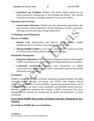 Agriculture & Forestry Notes 23 for CSS/ PMS
Compiled by:
Mr. Seetal Daas (contact via: seetal.daas@gmail.com)
• Symbolism and Tradition: Wildlife often holds cultural significance for
local communities, forming part of their heritage and identity. This cultural
connection can foster community support for conservation efforts.
Education and Awareness
• Conservation Education: Wildlife provides educational opportunities that
raise awareness about biodiversity and the importance of forest ecosystems,
fostering a conservation ethic among communities.
4. Challenges and Management
Threats to Wildlife
• Habitat Loss: Deforestation and land-use change threaten wildlife
populations and, by extension, the ecological value of forests.
• Human-Wildlife Conflict: In some areas, competition for resources can lead
to conflicts, necessitating effective management strategies.
Sustainable Management
• Integrated Approaches: Effective forest management practices that integrate
wildlife conservation can enhance both forest health and economic outcomes.
• Community Involvement: Engaging local communities in wildlife
conservation and management can lead to sustainable practices that benefit
both people and ecosystems.
Conclusion:
Wildlife is integral to the value of forestry, enhancing ecological stability, providing
economic benefits through eco-tourism and NTFPs, and holding cultural
significance. In Pakistan, as well as globally, recognizing and promoting the role of
wildlife in forestry can lead to more sustainable and profitable forestry practices.
Effective management strategies that integrate wildlife conservation into forest
management are essential for maintaining the health and productivity of forest
ecosystems.
Forest Based Wildlife Reservations of Pakistan and their Management, Eco-
Tourism:
Forest-Based Wildlife Reserves in Pakistan:
 