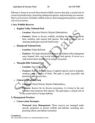 Agriculture & Forestry Notes 24 for CSS/ PMS
Compiled by:
Mr. Seetal Daas (contact via: seetal.daas@gmail.com)
Pakistan is home to several forest-based wildlife reserves that play a crucial role in
conserving biodiversity, protecting endangered species, and promoting eco-tourism.
Here’s an overview of notable wildlife reserves, their management practices, and the
role of eco-tourism.
1. Key Wildlife Reserves
• Kaghan Valley National Park
o Location: Mansehra District, Khyber Pakhtunkhwa.
o Features: Home to diverse wildlife, including the Himalayan black
bear, markhor, and various bird species. The park is known for its
stunning landscapes and rich biodiversity.
• Khunjerab National Park
o Location: Gilgit-Baltistan.
o Features: This high-altitude park protects the habitat of the endangered
snow leopard, ibex, and several migratory bird species. It serves as a
vital conservation area due to its unique ecosystem.
• Margalla Hills National Park
o Location: Near Islamabad.
o Features: Rich in flora and fauna, it supports species such as leopards,
monkeys, and a variety of birds. The park is easily accessible and
promotes outdoor activities.
• Chitral Gol National Park
o Location: Chitral District, Khyber Pakhtunkhwa.
o Features: Known for its diverse ecosystems, it is home to the rare
Markhor and numerous bird species. The park plays a critical role in
the conservation of unique habitats.
2. Management Practices
• Conservation Strategies:
o Protected Area Management: These reserves are managed under
specific guidelines to protect wildlife and habitats, including anti-
poaching efforts and habitat restoration.
 