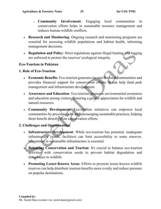 Agriculture & Forestry Notes 25 for CSS/ PMS
Compiled by:
Mr. Seetal Daas (contact via: seetal.daas@gmail.com)
o Community Involvement: Engaging local communities in
conservation efforts helps in sustainable resource management and
reduces human-wildlife conflicts.
• Research and Monitoring: Ongoing research and monitoring programs are
essential for assessing wildlife populations and habitat health, informing
management decisions.
• Regulation and Policy: Strict regulations against illegal hunting and logging
are enforced to protect the reserves' ecological integrity.
Eco-Tourism in Pakistan
1. Role of Eco-Tourism
• Economic Benefits: Eco-tourism generates income for local communities and
provides financial support for conservation efforts. It can help fund park
management and infrastructure development.
• Awareness and Education: Eco-tourism promotes environmental awareness
and education among visitors, fostering a greater appreciation for wildlife and
natural resources.
• Community Development: Eco-tourism initiatives can empower local
communities by providing jobs and encouraging sustainable practices, helping
them benefit directly from conservation efforts.
2. Challenges and Opportunities
• Infrastructure Development: While eco-tourism has potential, inadequate
infrastructure (roads, facilities) can limit accessibility to some reserves.
Investment in sustainable infrastructure is essential.
• Balancing Conservation and Tourism: It's crucial to balance eco-tourism
activities with conservation needs to prevent habitat degradation and
disturbance to wildlife.
• Promoting Lesser-Known Areas: Efforts to promote lesser-known wildlife
reserves can help distribute tourism benefits more evenly and reduce pressure
on popular destinations.
 
