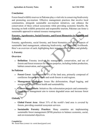 Agriculture & Forestry Notes 26 for CSS/ PMS
Compiled by:
Mr. Seetal Daas (contact via: seetal.daas@gmail.com)
Conclusion:
Forest-based wildlife reserves in Pakistan play a vital role in conserving biodiversity
and promoting eco-tourism. Effective management practices that involve local
communities, alongside sustainable eco-tourism initiatives, can enhance the
conservation of these critical ecosystems while providing economic benefits. By
focusing on both wildlife protection and responsible tourism, Pakistan can foster a
sustainable approach to natural resource management.
Forestry, Agroforestry, Social Forestry, and Forest Biometrics in Pakistan and
Globally:
Forestry, agroforestry, social forestry, and forest biometrics are critical aspects of
sustainable land management, enhancing biodiversity, and supporting livelihoods.
Here’s an overview of each, highlighting their importance in Pakistan and globally.
1. Forestry
Overview
• Definition: Forestry involves the management, conservation, and use of
forests and forest resources for various purposes, including timber production,
habitat conservation, and recreation.
In Pakistan
• Forest Cover: Approximately 5% of the land area, primarily composed of
coniferous forests in the north and scrub forests in arid regions.
• Management Challenges: Issues like deforestation, illegal logging, and
overgrazing impact forest health and sustainability.
• Conservation Efforts: Initiatives like reforestation projects and community-
based forest management aim to restore degraded areas and increase forest
cover.
Globally
• Global Forest Area: About 31% of the world’s land area is covered by
forests, providing essential ecosystem services.
• Sustainable Forestry Practices: Many countries are implementing
sustainable forest management (SFM) practices to balance economic, social,
and environmental objectives.
 