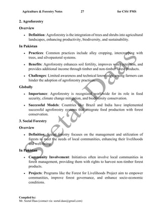 Agriculture & Forestry Notes 27 for CSS/ PMS
Compiled by:
Mr. Seetal Daas (contact via: seetal.daas@gmail.com)
2. Agroforestry
Overview
• Definition: Agroforestry is the integration of trees and shrubs into agricultural
landscapes, enhancing productivity, biodiversity, and sustainability.
In Pakistan
• Practices: Common practices include alley cropping, intercropping with
trees, and silvopastoral systems.
• Benefits: Agroforestry enhances soil fertility, improves water retention, and
provides additional income through timber and non-timber forest products.
• Challenges: Limited awareness and technical knowledge among farmers can
hinder the adoption of agroforestry practices.
Globally
• Importance: Agroforestry is recognized worldwide for its role in food
security, climate change mitigation, and biodiversity conservation.
• Successful Models: Countries like Brazil and India have implemented
successful agroforestry systems that integrate food production with forest
conservation.
3. Social Forestry
Overview
• Definition: Social forestry focuses on the management and utilization of
forests to meet the needs of local communities, enhancing their livelihoods
and well-being.
In Pakistan
• Community Involvement: Initiatives often involve local communities in
forest management, providing them with rights to harvest non-timber forest
products.
• Projects: Programs like the Forest for Livelihoods Project aim to empower
communities, improve forest governance, and enhance socio-economic
conditions.
 
