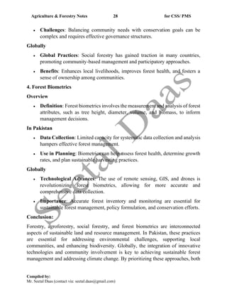 Agriculture & Forestry Notes 28 for CSS/ PMS
Compiled by:
Mr. Seetal Daas (contact via: seetal.daas@gmail.com)
• Challenges: Balancing community needs with conservation goals can be
complex and requires effective governance structures.
Globally
• Global Practices: Social forestry has gained traction in many countries,
promoting community-based management and participatory approaches.
• Benefits: Enhances local livelihoods, improves forest health, and fosters a
sense of ownership among communities.
4. Forest Biometrics
Overview
• Definition: Forest biometrics involves the measurement and analysis of forest
attributes, such as tree height, diameter, volume, and biomass, to inform
management decisions.
In Pakistan
• Data Collection: Limited capacity for systematic data collection and analysis
hampers effective forest management.
• Use in Planning: Biometrics can help assess forest health, determine growth
rates, and plan sustainable harvesting practices.
Globally
• Technological Advances: The use of remote sensing, GIS, and drones is
revolutionizing forest biometrics, allowing for more accurate and
comprehensive data collection.
• Importance: Accurate forest inventory and monitoring are essential for
sustainable forest management, policy formulation, and conservation efforts.
Conclusion:
Forestry, agroforestry, social forestry, and forest biometrics are interconnected
aspects of sustainable land and resource management. In Pakistan, these practices
are essential for addressing environmental challenges, supporting local
communities, and enhancing biodiversity. Globally, the integration of innovative
technologies and community involvement is key to achieving sustainable forest
management and addressing climate change. By prioritizing these approaches, both
 