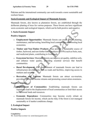 Agriculture & Forestry Notes 29 for CSS/ PMS
Compiled by:
Mr. Seetal Daas (contact via: seetal.daas@gmail.com)
Pakistan and the international community can work towards a more sustainable and
resilient future.
Socio-Economic and Ecological Impact of Manmade Forests:
Manmade forests, also known as plantation forests, are established through the
deliberate planting of trees for various purposes. These forests can have significant
socio-economic and ecological impacts, which can be both positive and negative.
1. Socio-Economic Impact
Positive Impacts
• Employment Opportunities: Manmade forests can create jobs in planting,
maintenance, and harvesting, benefiting local communities and boosting local
economies.
• Timber and Non-Timber Products: They provide a sustainable source of
timber, fuelwood, and non-timber forest products (NTFPs) such as fruits, nuts,
and medicinal plants, contributing to livelihoods.
• Ecosystem Services: Manmade forests can improve air quality, stabilize soils,
and enhance water quality, providing essential services that benefit
communities.
• Rural Development: The establishment of manmade forests can lead to
infrastructure development, such as roads and facilities, improving access to
markets and services.
• Recreation and Tourism: Manmade forests can attract eco-tourism,
providing additional income streams and promoting conservation awareness.
Negative Impacts
• Displacement of Communities: Establishing manmade forests can
sometimes lead to the displacement of local communities or limit their access
to traditional lands and resources.
• Economic Dependence: Communities may become overly reliant on
manmade forests for income, which can be risky if the forest is not managed
sustainably or if market conditions change.
2. Ecological Impact
Positive Impacts
 