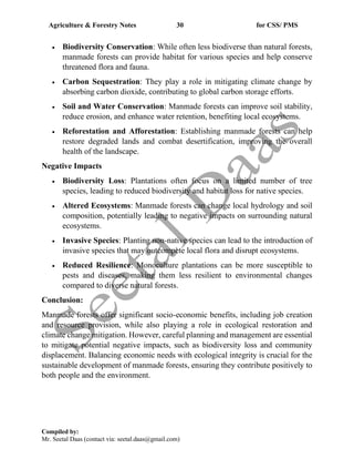 Agriculture & Forestry Notes 30 for CSS/ PMS
Compiled by:
Mr. Seetal Daas (contact via: seetal.daas@gmail.com)
• Biodiversity Conservation: While often less biodiverse than natural forests,
manmade forests can provide habitat for various species and help conserve
threatened flora and fauna.
• Carbon Sequestration: They play a role in mitigating climate change by
absorbing carbon dioxide, contributing to global carbon storage efforts.
• Soil and Water Conservation: Manmade forests can improve soil stability,
reduce erosion, and enhance water retention, benefiting local ecosystems.
• Reforestation and Afforestation: Establishing manmade forests can help
restore degraded lands and combat desertification, improving the overall
health of the landscape.
Negative Impacts
• Biodiversity Loss: Plantations often focus on a limited number of tree
species, leading to reduced biodiversity and habitat loss for native species.
• Altered Ecosystems: Manmade forests can change local hydrology and soil
composition, potentially leading to negative impacts on surrounding natural
ecosystems.
• Invasive Species: Planting non-native species can lead to the introduction of
invasive species that may outcompete local flora and disrupt ecosystems.
• Reduced Resilience: Monoculture plantations can be more susceptible to
pests and diseases, making them less resilient to environmental changes
compared to diverse natural forests.
Conclusion:
Manmade forests offer significant socio-economic benefits, including job creation
and resource provision, while also playing a role in ecological restoration and
climate change mitigation. However, careful planning and management are essential
to mitigate potential negative impacts, such as biodiversity loss and community
displacement. Balancing economic needs with ecological integrity is crucial for the
sustainable development of manmade forests, ensuring they contribute positively to
both people and the environment.
 