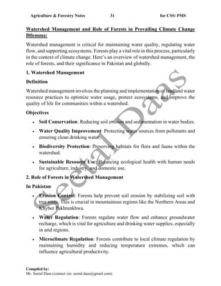 Agriculture & Forestry Notes 31 for CSS/ PMS
Compiled by:
Mr. Seetal Daas (contact via: seetal.daas@gmail.com)
Watershed Management and Role of Forests in Prevailing Climate Change
Dilemma:
Watershed management is critical for maintaining water quality, regulating water
flow, and supporting ecosystems. Forests play a vital role in this process, particularly
in the context of climate change. Here’s an overview of watershed management, the
role of forests, and their significance in Pakistan and globally.
1. Watershed Management
Definition
Watershed management involves the planning and implementation of land and water
resource practices to optimize water usage, protect ecosystems, and improve the
quality of life for communities within a watershed.
Objectives
• Soil Conservation: Reducing soil erosion and sedimentation in water bodies.
• Water Quality Improvement: Protecting water sources from pollutants and
ensuring clean drinking water.
• Biodiversity Protection: Preserving habitats for flora and fauna within the
watershed.
• Sustainable Resource Use: Balancing ecological health with human needs
for agriculture, industry, and domestic use.
2. Role of Forests in Watershed Management
In Pakistan
• Erosion Control: Forests help prevent soil erosion by stabilizing soil with
tree roots. This is crucial in mountainous regions like the Northern Areas and
Khyber Pakhtunkhwa.
• Water Regulation: Forests regulate water flow and enhance groundwater
recharge, which is vital for agriculture and drinking water supplies, especially
in arid regions.
• Microclimate Regulation: Forests contribute to local climate regulation by
maintaining humidity and reducing temperature extremes, which can
influence agricultural productivity.
 