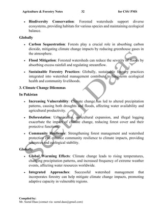 Agriculture & Forestry Notes 32 for CSS/ PMS
Compiled by:
Mr. Seetal Daas (contact via: seetal.daas@gmail.com)
• Biodiversity Conservation: Forested watersheds support diverse
ecosystems, providing habitats for various species and maintaining ecological
balance.
Globally
• Carbon Sequestration: Forests play a crucial role in absorbing carbon
dioxide, mitigating climate change impacts by reducing greenhouse gases in
the atmosphere.
• Flood Mitigation: Forested watersheds can reduce the severity of floods by
absorbing excess rainfall and regulating streamflow.
• Sustainable Forestry Practices: Globally, sustainable forestry practices
integrated into watershed management contribute to long-term ecological
health and community livelihoods.
3. Climate Change Dilemmas
In Pakistan
• Increasing Vulnerability: Climate change has led to altered precipitation
patterns, causing both droughts and floods, affecting water availability and
agricultural productivity.
• Deforestation: Urbanization, agricultural expansion, and illegal logging
exacerbate the impact of climate change, reducing forest cover and their
protective functions.
• Community Resilience: Strengthening forest management and watershed
protection can enhance community resilience to climate impacts, providing
resources and ecological stability.
Globally
• Global Warming Effects: Climate change leads to rising temperatures,
changing precipitation patterns, and increased frequency of extreme weather
events, affecting water resources worldwide.
• Integrated Approaches: Successful watershed management that
incorporates forestry can help mitigate climate change impacts, promoting
adaptive capacity in vulnerable regions.
 