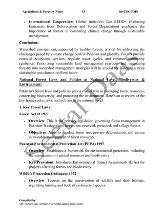 Agriculture & Forestry Notes 33 for CSS/ PMS
Compiled by:
Mr. Seetal Daas (contact via: seetal.daas@gmail.com)
• International Cooperation: Global initiatives like REDD+ (Reducing
Emissions from Deforestation and Forest Degradation) emphasize the
importance of forests in combating climate change through sustainable
management.
Conclusion:
Watershed management, supported by healthy forests, is vital for addressing the
challenges posed by climate change both in Pakistan and globally. Forests provide
essential ecosystem services, regulate water cycles, and enhance community
resilience. Prioritizing sustainable land management practices and integrating
forestry into watershed management strategies will be crucial for fostering a more
sustainable and climate-resilient future.
National Forest Laws and Policies at National Level, Biodiversity &
Environment:
Pakistan's forest laws and policies play a crucial role in managing forest resources,
conserving biodiversity, and protecting the environment. Here’s an overview of the
key frameworks, laws, and policies at the national level.
1. Key Forest Laws
Forest Act of 1927
• Overview: This is the primary legislation governing forest management in
Pakistan. It categorizes forests into reserved, protected, and village forests.
• Objectives: Aims to regulate forest use, prevent deforestation, and ensure
sustainable management of forest resources.
Pakistan Environmental Protection Act (PEPA) 1997
• Overview: Establishes a framework for environmental protection, including
the management of natural resources and biodiversity.
• Key Provisions: Introduces Environmental Impact Assessments (EIAs) for
projects affecting forests and biodiversity.
Wildlife Protection Ordinance 1972
• Overview: Focuses on the conservation of wildlife and their habitats,
regulating hunting and trade of endangered species.
 