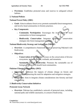 Agriculture & Forestry Notes 34 for CSS/ PMS
Compiled by:
Mr. Seetal Daas (contact via: seetal.daas@gmail.com)
• Provisions: Establishes protected areas and reserves to safeguard critical
habitats.
2. National Policies
National Forest Policy (2001)
• Goals: Aims to enhance forest cover, promote sustainable forest management,
and involve local communities in forestry practices.
• Key Components:
o Community Participation: Encourages the involvement of local
communities in forest management.
o Biodiversity Conservation: Integrates biodiversity conservation
strategies into forest management practices.
National Biodiversity Strategy and Action Plan (NBSAP)
• Overview: A comprehensive framework aimed at preserving Pakistan's rich
biodiversity.
• Objectives:
o Conservation of Ecosystems: Focuses on the conservation of diverse
ecosystems, including forests, wetlands, and mountains.
o Sustainable Use of Biodiversity: Promotes the sustainable use of
biological resources to benefit local communities.
Pakistan Climate Change Policy (2012)
• Importance: Addresses the impacts of climate change on forests and
biodiversity, emphasizing the need for adaptation and mitigation strategies.
• Integration: Aims to integrate climate considerations into forestry and land
use planning.
3. Biodiversity Conservation Initiatives
Protected Areas Network
• Overview: Pakistan has established a network of protected areas, including
national parks and wildlife sanctuaries, to conserve biodiversity.
 