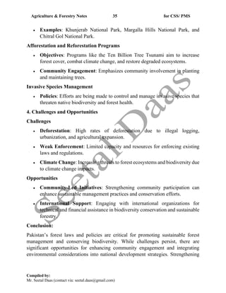 Agriculture & Forestry Notes 35 for CSS/ PMS
Compiled by:
Mr. Seetal Daas (contact via: seetal.daas@gmail.com)
• Examples: Khunjerab National Park, Margalla Hills National Park, and
Chitral Gol National Park.
Afforestation and Reforestation Programs
• Objectives: Programs like the Ten Billion Tree Tsunami aim to increase
forest cover, combat climate change, and restore degraded ecosystems.
• Community Engagement: Emphasizes community involvement in planting
and maintaining trees.
Invasive Species Management
• Policies: Efforts are being made to control and manage invasive species that
threaten native biodiversity and forest health.
4. Challenges and Opportunities
Challenges
• Deforestation: High rates of deforestation due to illegal logging,
urbanization, and agricultural expansion.
• Weak Enforcement: Limited capacity and resources for enforcing existing
laws and regulations.
• Climate Change: Increasing threats to forest ecosystems and biodiversity due
to climate change impacts.
Opportunities
• Community-Led Initiatives: Strengthening community participation can
enhance sustainable management practices and conservation efforts.
• International Support: Engaging with international organizations for
technical and financial assistance in biodiversity conservation and sustainable
forestry.
Conclusion:
Pakistan’s forest laws and policies are critical for promoting sustainable forest
management and conserving biodiversity. While challenges persist, there are
significant opportunities for enhancing community engagement and integrating
environmental considerations into national development strategies. Strengthening
 