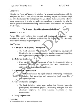 Agriculture & Forestry Notes 37 for CSS/ PMS
Compiled by:
Mr. Seetal Daas (contact via: seetal.daas@gmail.com)
Conclusion:
"Shaping the Future of Water for Agriculture" serves as a comprehensive guide for
policymakers, practitioners, and researchers, providing insights into the challenges
and opportunities in water management for agriculture. It emphasizes that effective
water management is crucial not only for agricultural productivity but also for
broader goals related to food security, environmental sustainability, and economic
development.
"Participatory Rural Development in Pakistan"
Author: M. H. Khan
Focus: This book explores the concept and practice of participatory rural
development (PRD) in Pakistan, emphasizing the importance of community
involvement in the development process.
Key Themes:
1. Concept of Participatory Development:
o The book discusses the principles of participatory development,
highlighting the necessity of engaging local communities in decision-
making processes that affect their lives and livelihoods.
2. Historical Context:
o Khan provides a historical overview of rural development initiatives in
Pakistan, assessing past approaches and their effectiveness in
addressing the needs of rural populations.
3. Community Empowerment:
o The author emphasizes the significance of empowering communities
by building their capacities and encouraging local ownership of
development projects.
4. Case Studies and Examples:
o The book includes various case studies that illustrate successful
participatory development projects, showcasing strategies that have
effectively improved the socio-economic conditions of rural
communities.
5. Policy Implications:
 