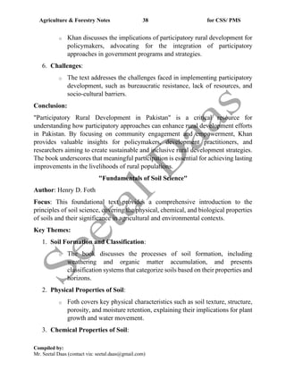 Agriculture & Forestry Notes 38 for CSS/ PMS
Compiled by:
Mr. Seetal Daas (contact via: seetal.daas@gmail.com)
o Khan discusses the implications of participatory rural development for
policymakers, advocating for the integration of participatory
approaches in government programs and strategies.
6. Challenges:
o The text addresses the challenges faced in implementing participatory
development, such as bureaucratic resistance, lack of resources, and
socio-cultural barriers.
Conclusion:
"Participatory Rural Development in Pakistan" is a critical resource for
understanding how participatory approaches can enhance rural development efforts
in Pakistan. By focusing on community engagement and empowerment, Khan
provides valuable insights for policymakers, development practitioners, and
researchers aiming to create sustainable and inclusive rural development strategies.
The book underscores that meaningful participation is essential for achieving lasting
improvements in the livelihoods of rural populations.
"Fundamentals of Soil Science"
Author: Henry D. Foth
Focus: This foundational text provides a comprehensive introduction to the
principles of soil science, covering the physical, chemical, and biological properties
of soils and their significance in agricultural and environmental contexts.
Key Themes:
1. Soil Formation and Classification:
o The book discusses the processes of soil formation, including
weathering and organic matter accumulation, and presents
classification systems that categorize soils based on their properties and
horizons.
2. Physical Properties of Soil:
o Foth covers key physical characteristics such as soil texture, structure,
porosity, and moisture retention, explaining their implications for plant
growth and water movement.
3. Chemical Properties of Soil:
 